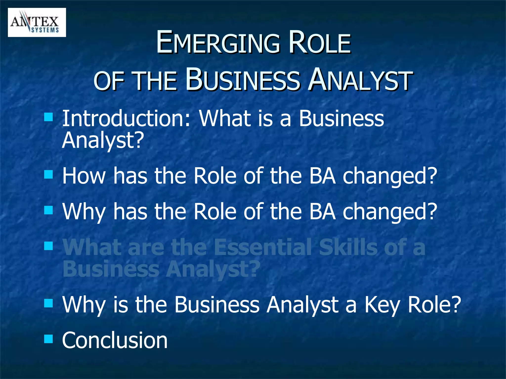 E MERGING  R OLE OF THE  B USINESS  A NALYST Introduction: What is a Business Analyst? How has the Role of the BA changed? Why has the Role of the BA changed? What are the Essential Skills of a Business Analyst? Why is the Business Analyst a Key Role? Conclusion 