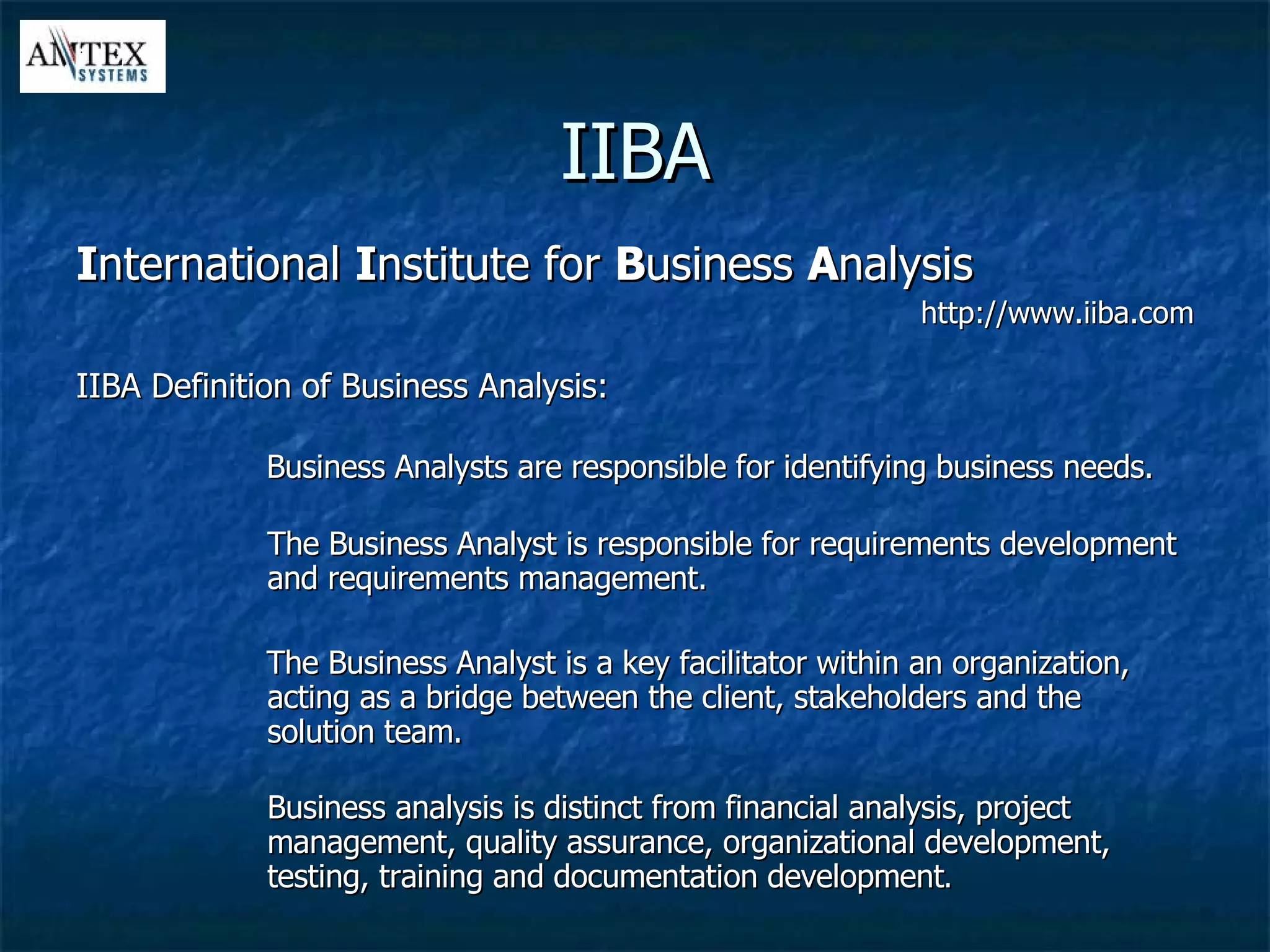 IIBA I nternational  I nstitute for  B usiness  A nalysis http://www.iiba.com IIBA Definition of Business Analysis: Business Analysts are responsible for identifying business needs. The Business Analyst is responsible for requirements development and requirements management. The Business Analyst is a key facilitator within an organization, acting as a bridge between the client, stakeholders and the solution team. Business analysis is distinct from financial analysis, project management, quality assurance, organizational development, testing, training and documentation development . 