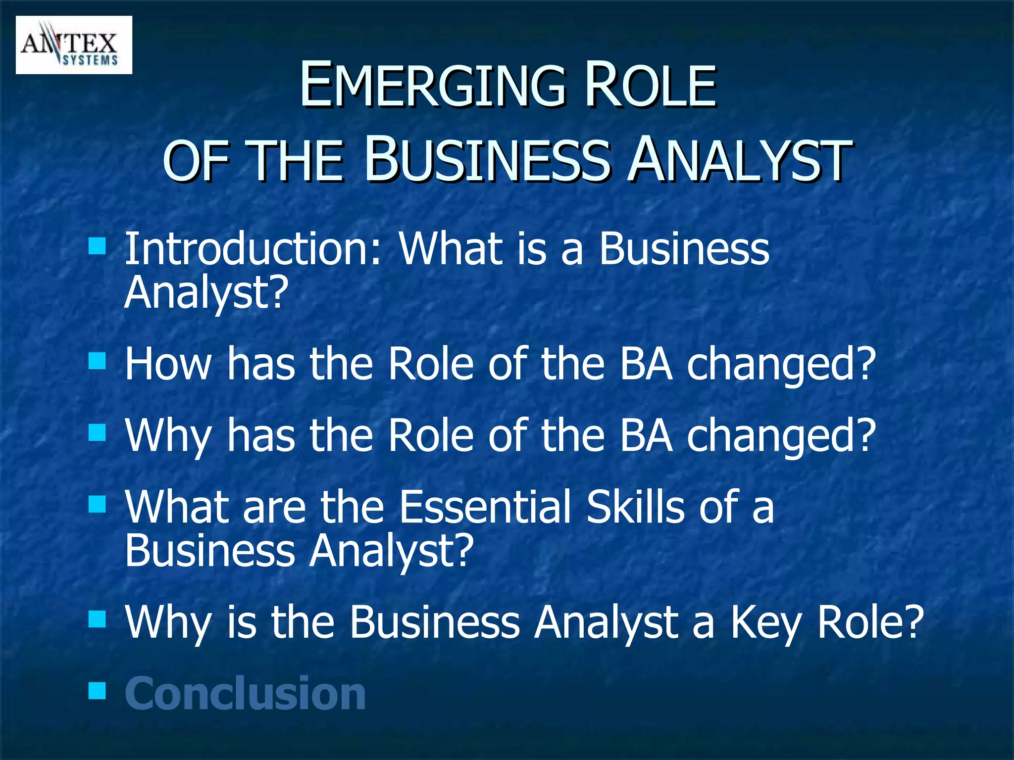 E MERGING  R OLE OF THE  B USINESS  A NALYST Introduction: What is a Business Analyst? How has the Role of the BA changed? Why has the Role of the BA changed? What are the Essential Skills of a Business Analyst? Why is the Business Analyst a Key Role? Conclusion 