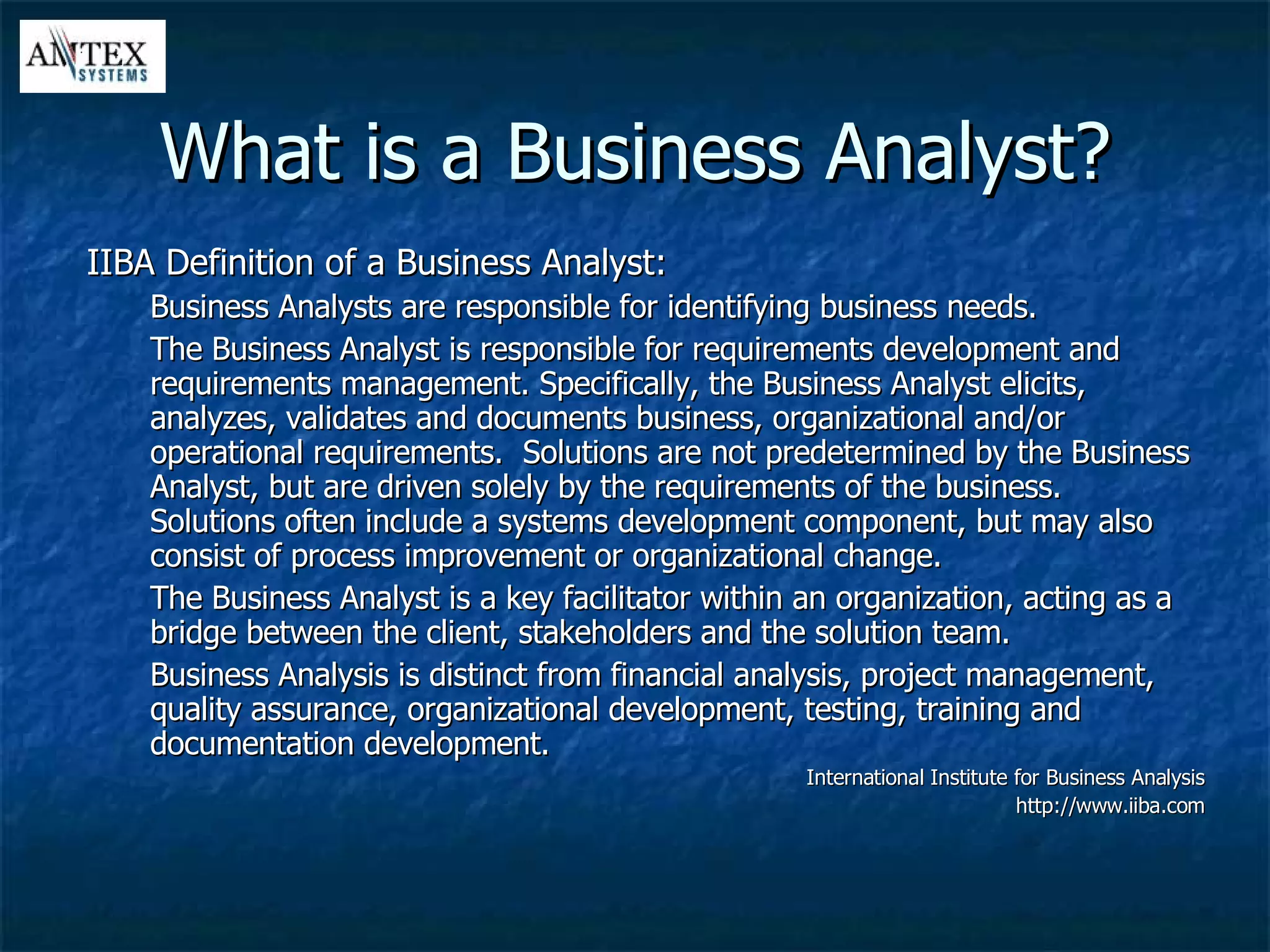 What is a Business Analyst? IIBA Definition of a Business Analyst: Business Analysts are responsible for identifying business needs. The Business Analyst is responsible for requirements development and requirements management. Specifically, the Business Analyst elicits, analyzes, validates and documents business, organizational and/or operational requirements.  Solutions are not predetermined by the Business Analyst, but are driven solely by the requirements of the business.  Solutions often include a systems development component, but may also consist of process improvement or organizational change.  The Business Analyst is a key facilitator within an organization, acting as a bridge between the client, stakeholders and the solution team. Business Analysis is distinct from financial analysis, project management, quality assurance, organizational development, testing, training and documentation development. International Institute for Business Analysis http://www.iiba.com 