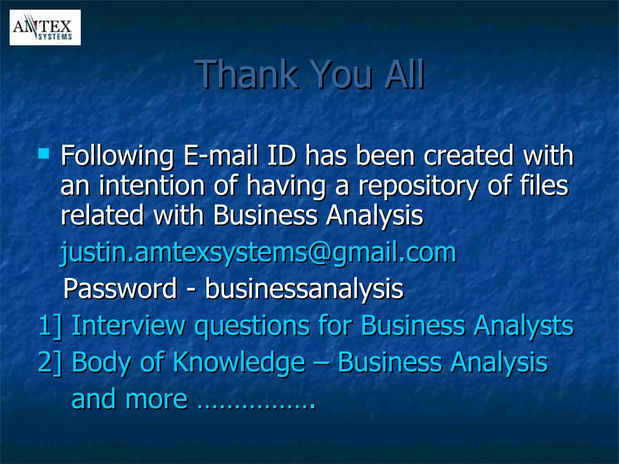 Thank You All Following E-mail ID has been created with an intention of having a repository of files related with Business Analysis [email_address] Password - businessanalysis 1] Interview questions for Business Analysts 2] Body of Knowledge – Business Analysis  and more …………….  