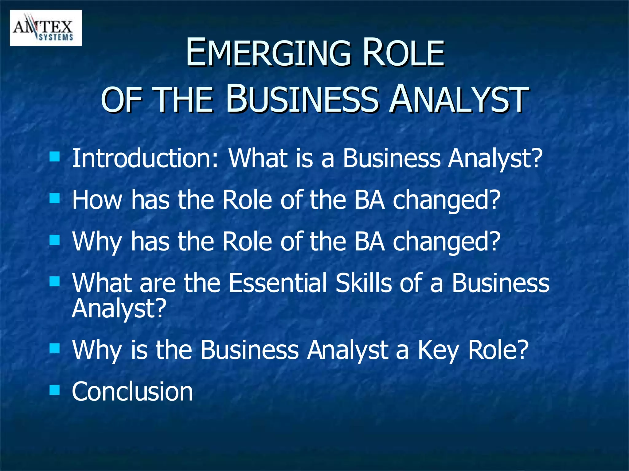 E MERGING  R OLE OF THE  B USINESS  A NALYST Introduction: What is a Business Analyst? How has the Role of the BA changed? Why has the Role of the BA changed? What are the Essential Skills of a Business Analyst? Why is the Business Analyst a Key Role? Conclusion 