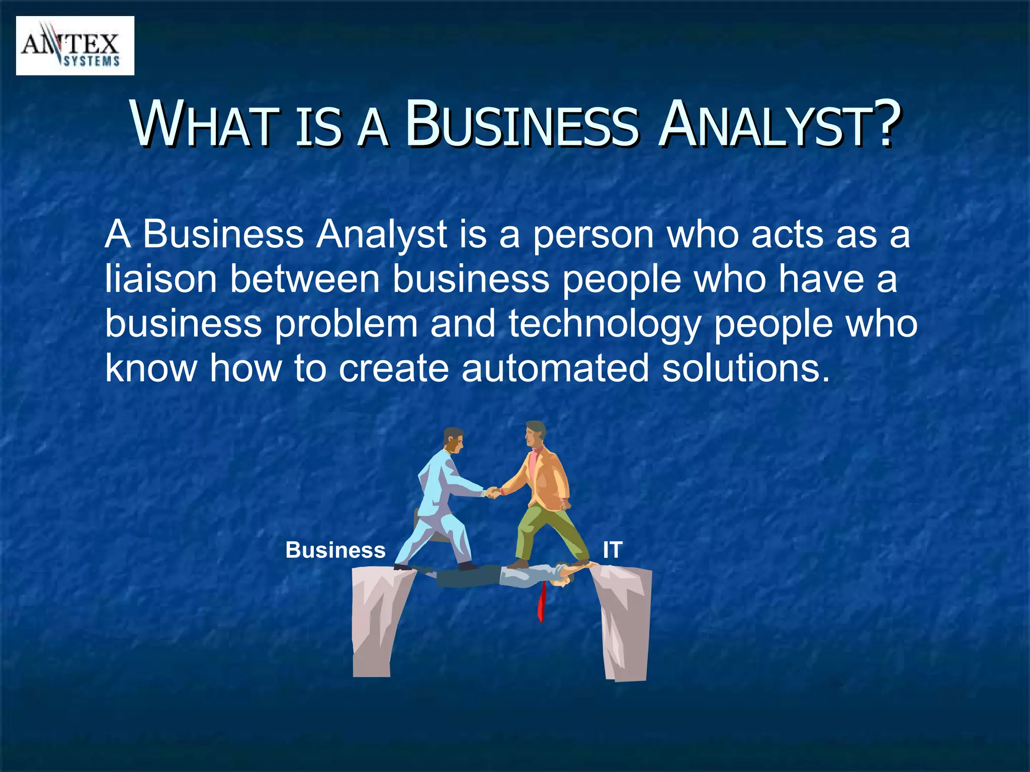 W HAT IS A  B USINESS  A NALYST ? A Business Analyst is a person who acts as a liaison between business people who have a business problem and technology people who know how to create automated solutions. IT Business 