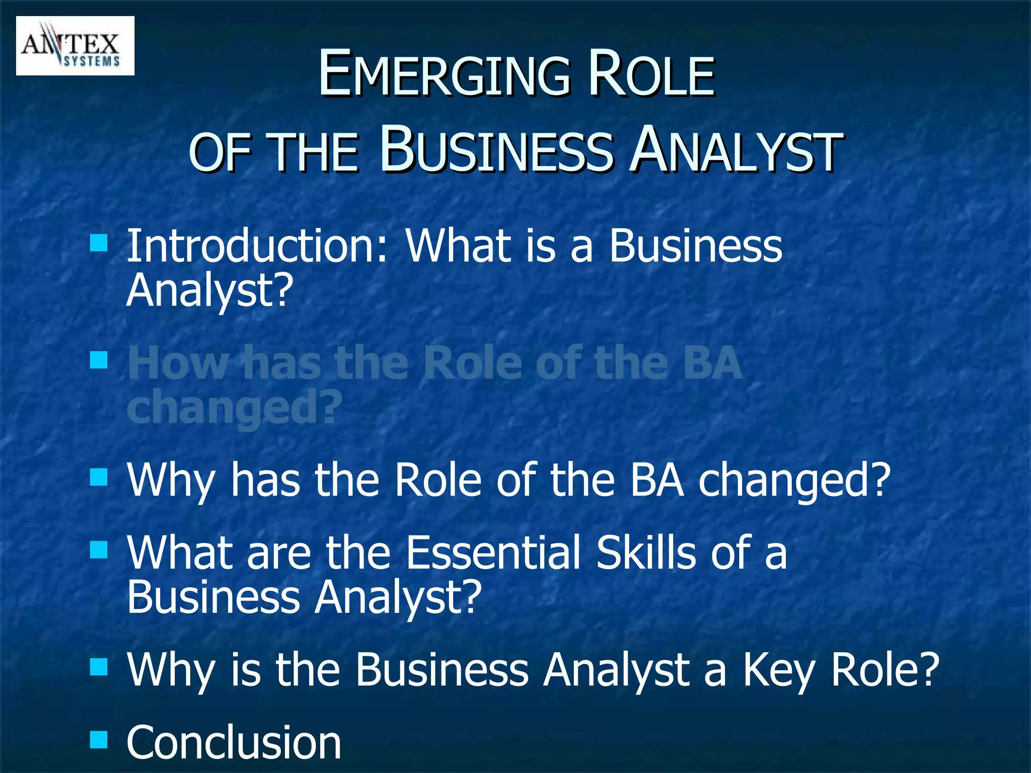 E MERGING  R OLE OF THE  B USINESS  A NALYST Introduction: What is a Business Analyst? How has the Role of the BA changed? Why has the Role of the BA changed? What are the Essential Skills of a Business Analyst? Why is the Business Analyst a Key Role? Conclusion 