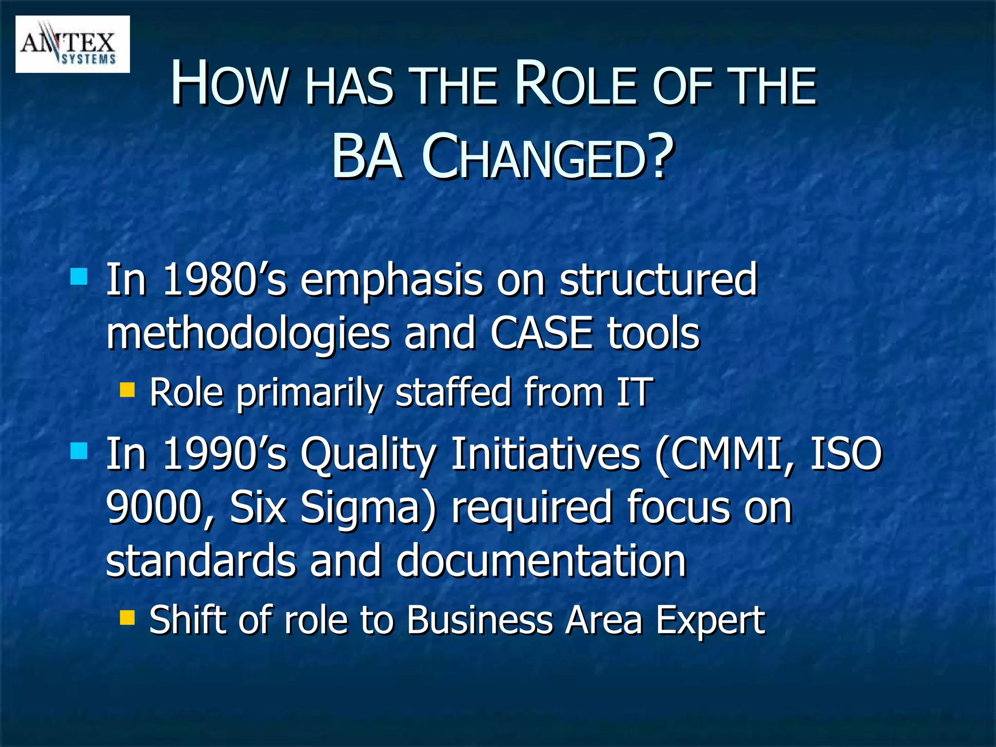 In 1980’s emphasis on structured methodologies and CASE tools Role primarily staffed from IT In 1990’s Quality Initiatives (CMMI, ISO 9000, Six Sigma) required focus on standards and documentation Shift of role to Business Area Expert H OW HAS THE  R OLE OF THE   BA C HANGED ? 