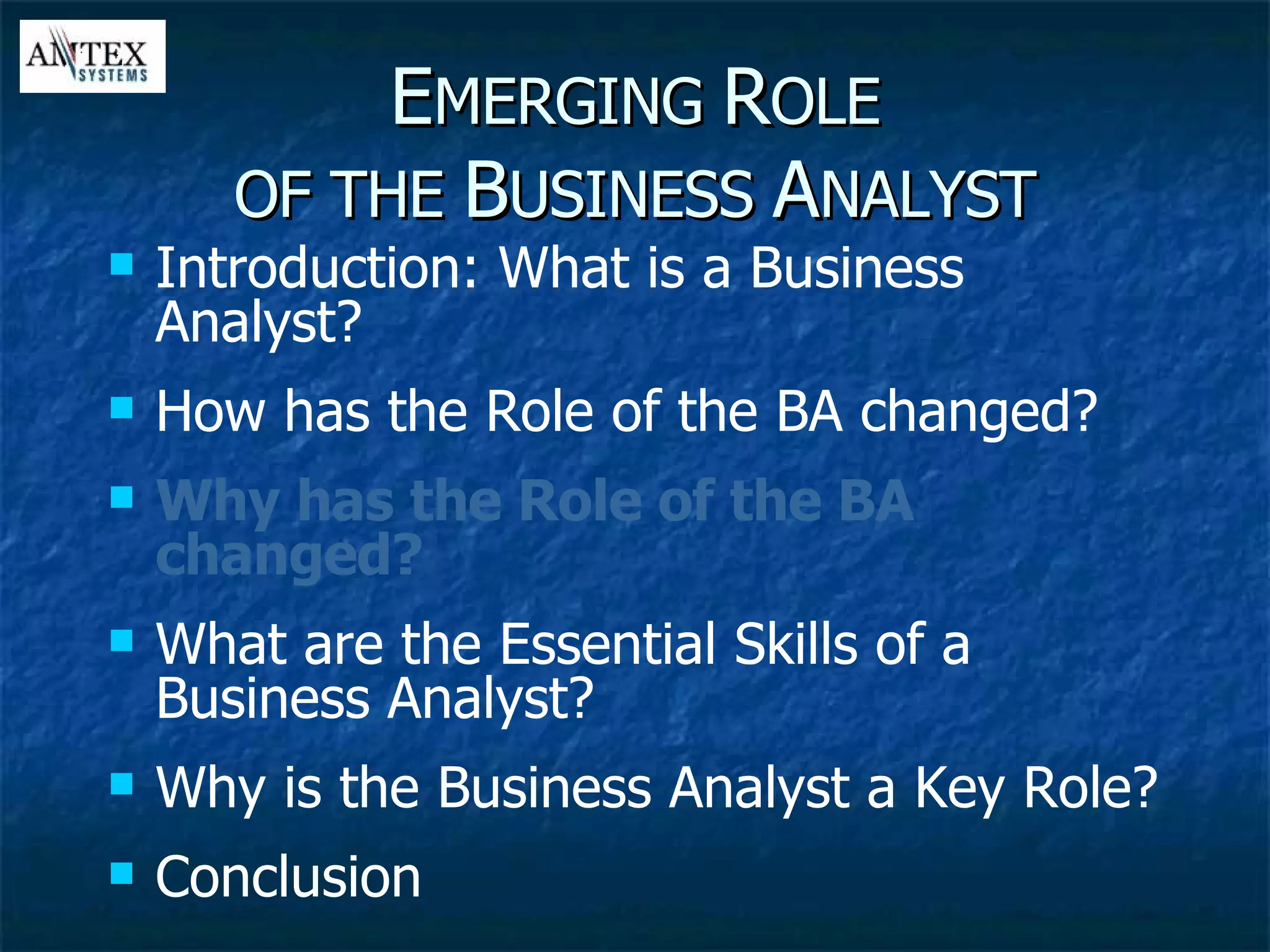 E MERGING  R OLE OF THE  B USINESS  A NALYST Introduction: What is a Business Analyst? How has the Role of the BA changed? Why has the Role of the BA changed? What are the Essential Skills of a Business Analyst? Why is the Business Analyst a Key Role? Conclusion 