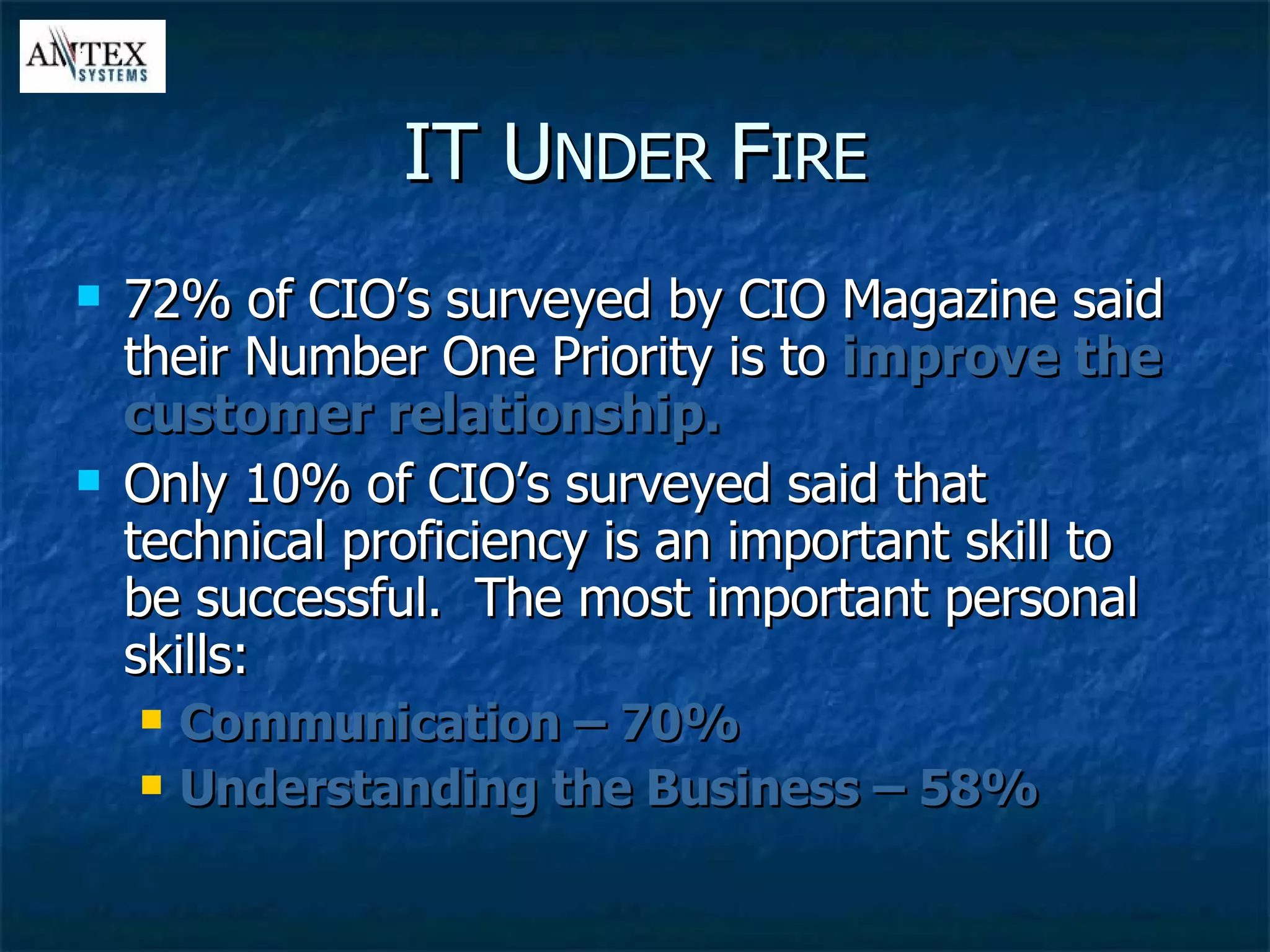 IT U NDER  F IRE 72% of CIO’s surveyed by CIO Magazine said their Number One Priority is to  improve the customer relationship. Only 10% of CIO’s surveyed said that technical proficiency is an important skill to be successful.  The most important personal skills: Communication – 70% Understanding the Business – 58% 