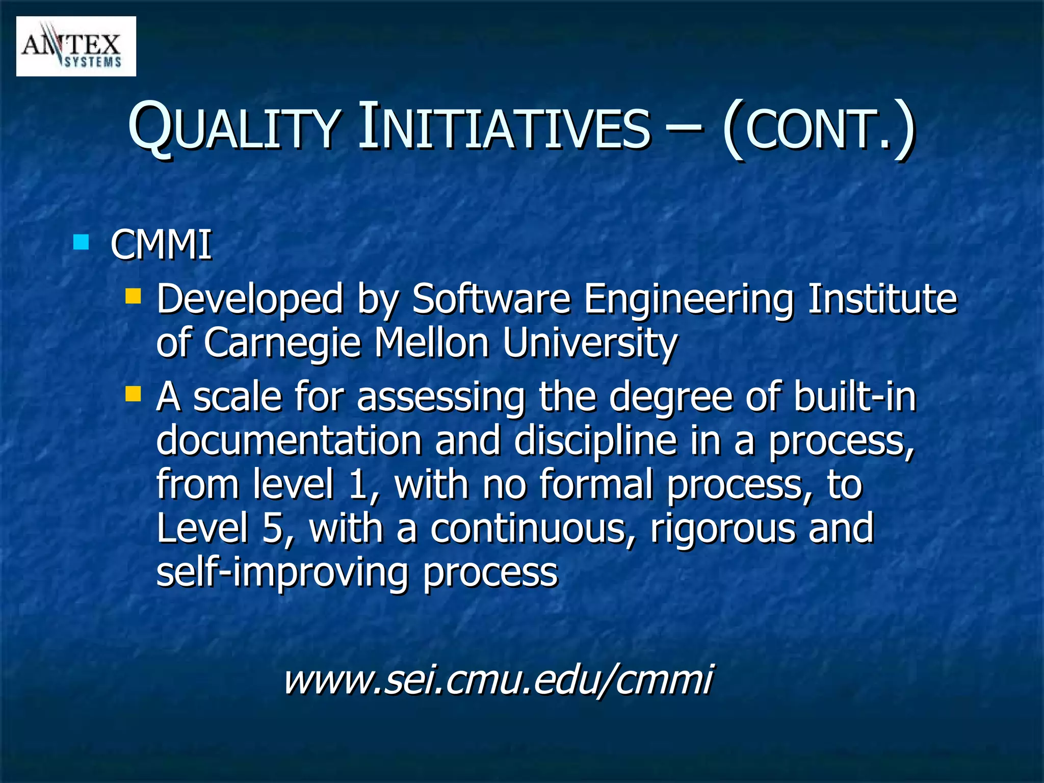CMMI Developed by Software Engineering Institute of Carnegie Mellon University A scale for assessing the degree of built-in documentation and discipline in a process, from level 1, with no formal process, to Level 5, with a continuous, rigorous and self-improving process www.sei.cmu.edu/cmmi Q UALITY  I NITIATIVES  – ( CONT. ) 