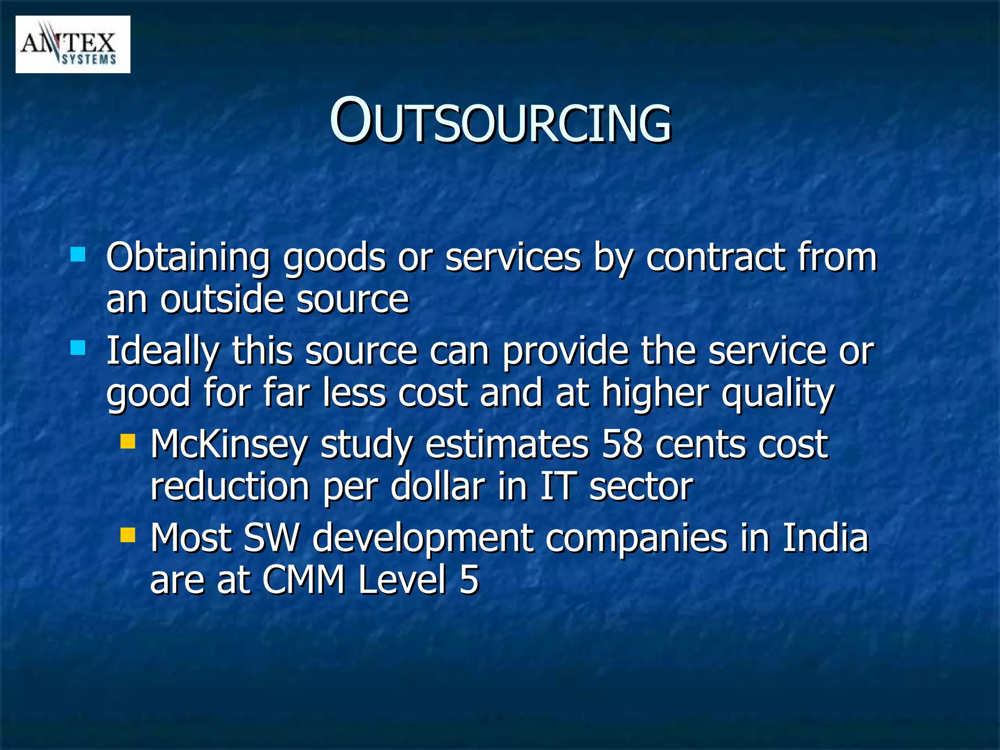 Obtaining goods or services by contract from an outside source Ideally this source can provide the service or good for far less cost and at higher quality McKinsey study estimates 58 cents cost reduction per dollar in IT sector Most SW development companies in India are at CMM Level 5 O UTSOURCING 