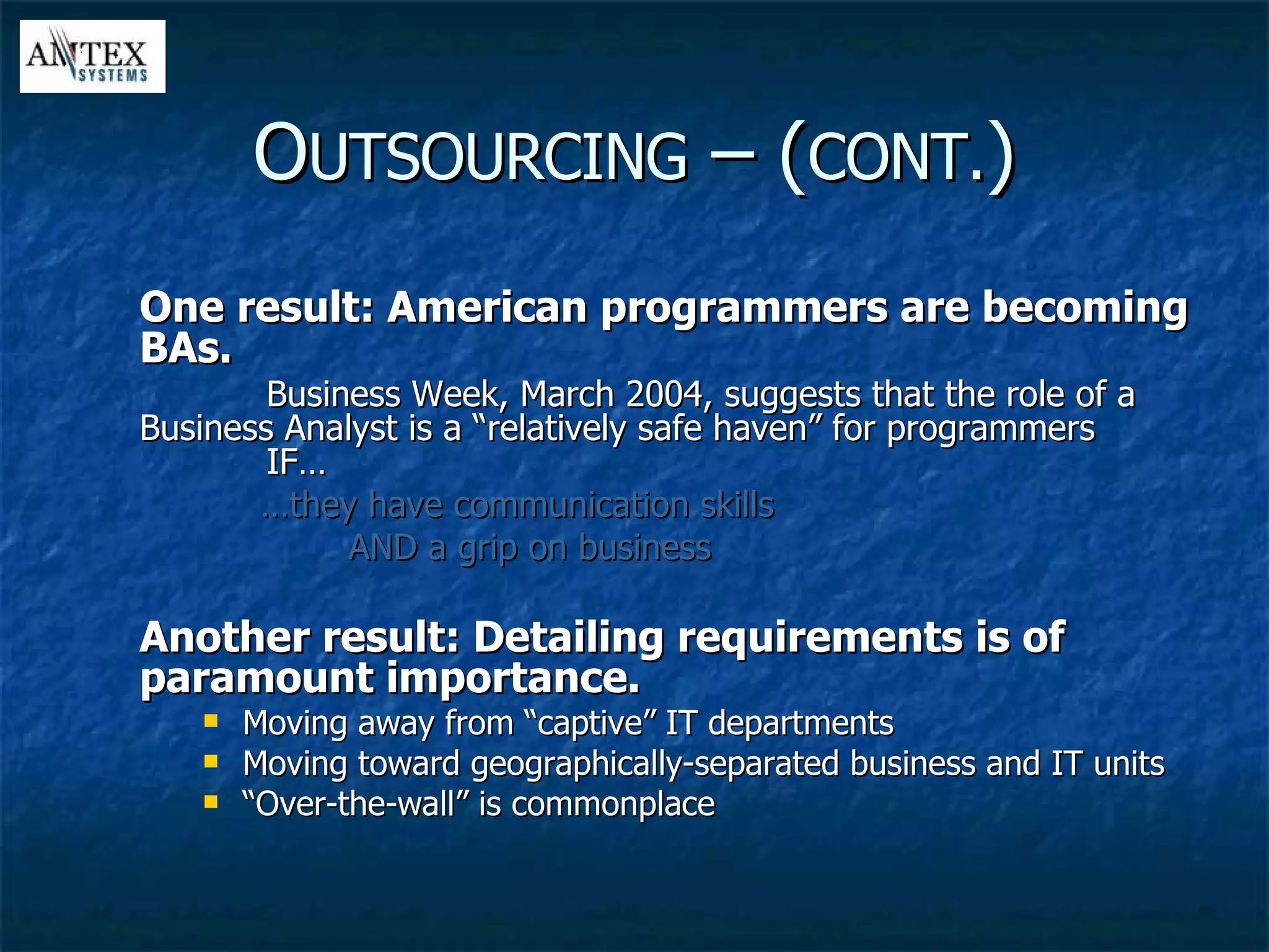 One result: American programmers are becoming BAs. Business Week, March 2004, suggests that the role of a  Business Analyst is a “relatively safe haven” for programmers  IF… … they have communication skills AND a grip on business Another result: Detailing requirements is of paramount importance. Moving away from “captive” IT departments Moving toward geographically-separated business and IT units “ Over-the-wall” is commonplace O UTSOURCING  – ( CONT. ) 