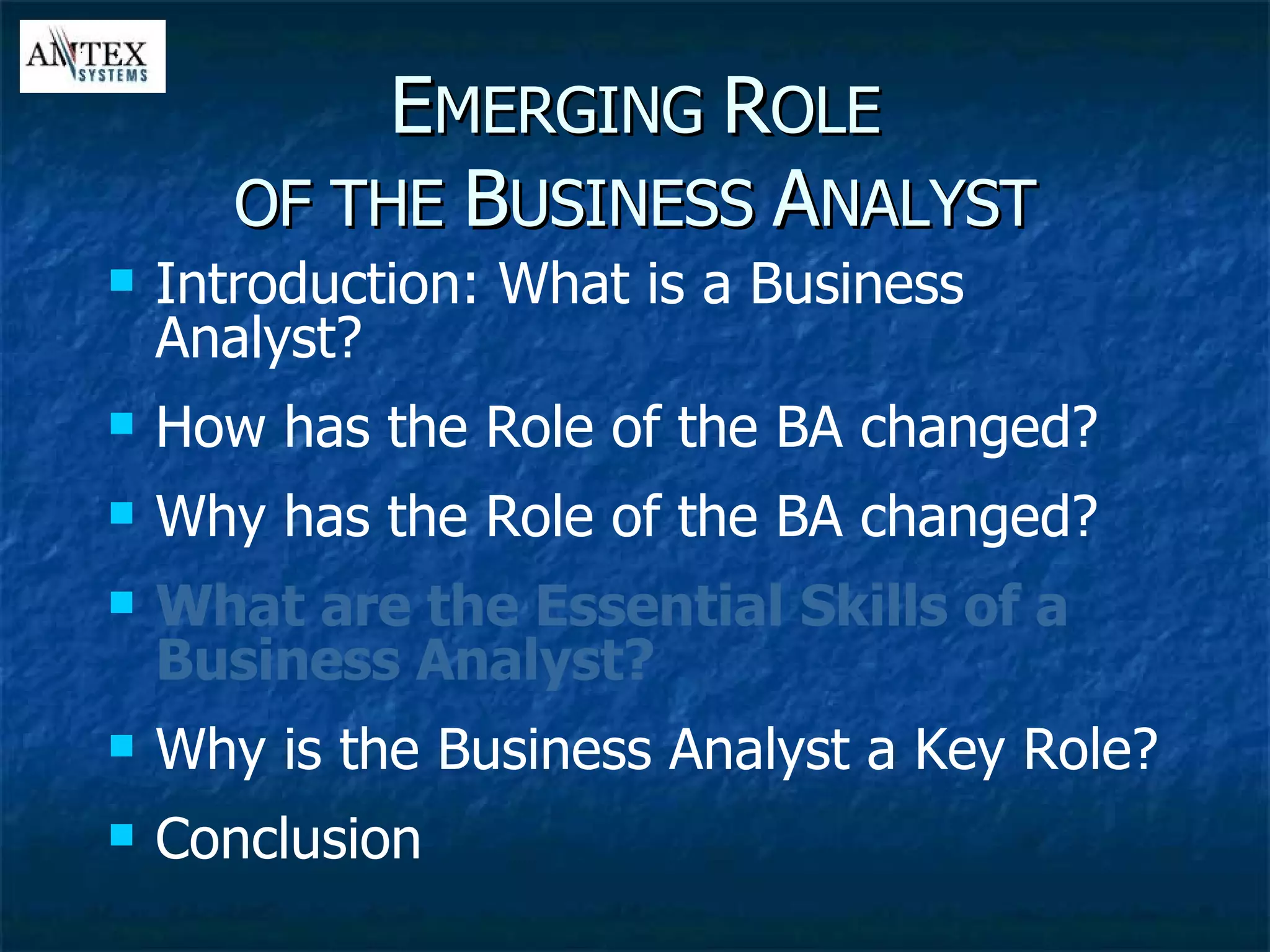 E MERGING  R OLE OF THE  B USINESS  A NALYST Introduction: What is a Business Analyst? How has the Role of the BA changed? Why has the Role of the BA changed? What are the Essential Skills of a Business Analyst? Why is the Business Analyst a Key Role? Conclusion 