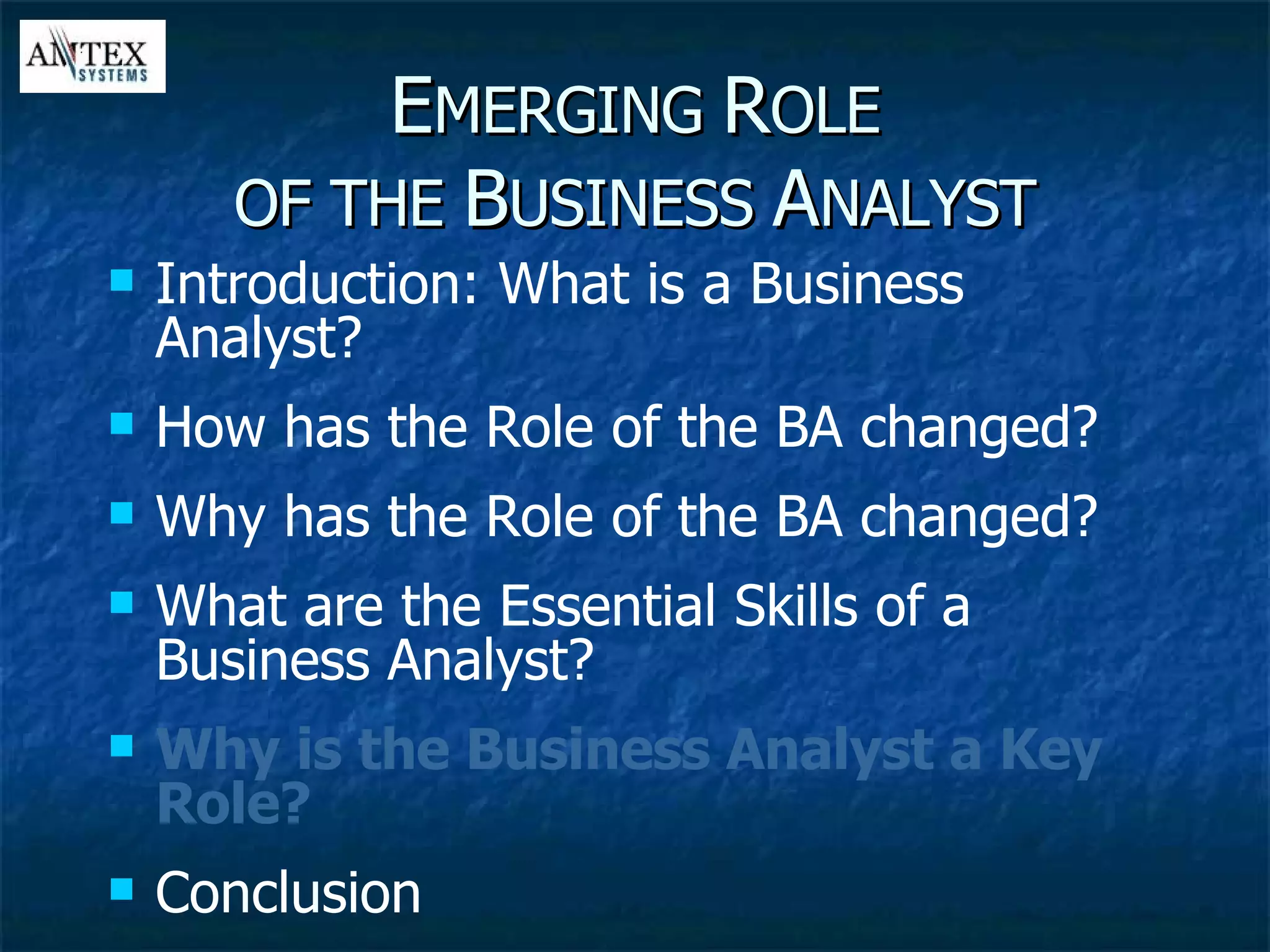 E MERGING  R OLE OF THE  B USINESS  A NALYST Introduction: What is a Business Analyst? How has the Role of the BA changed? Why has the Role of the BA changed? What are the Essential Skills of a Business Analyst? Why is the Business Analyst a Key Role? Conclusion 