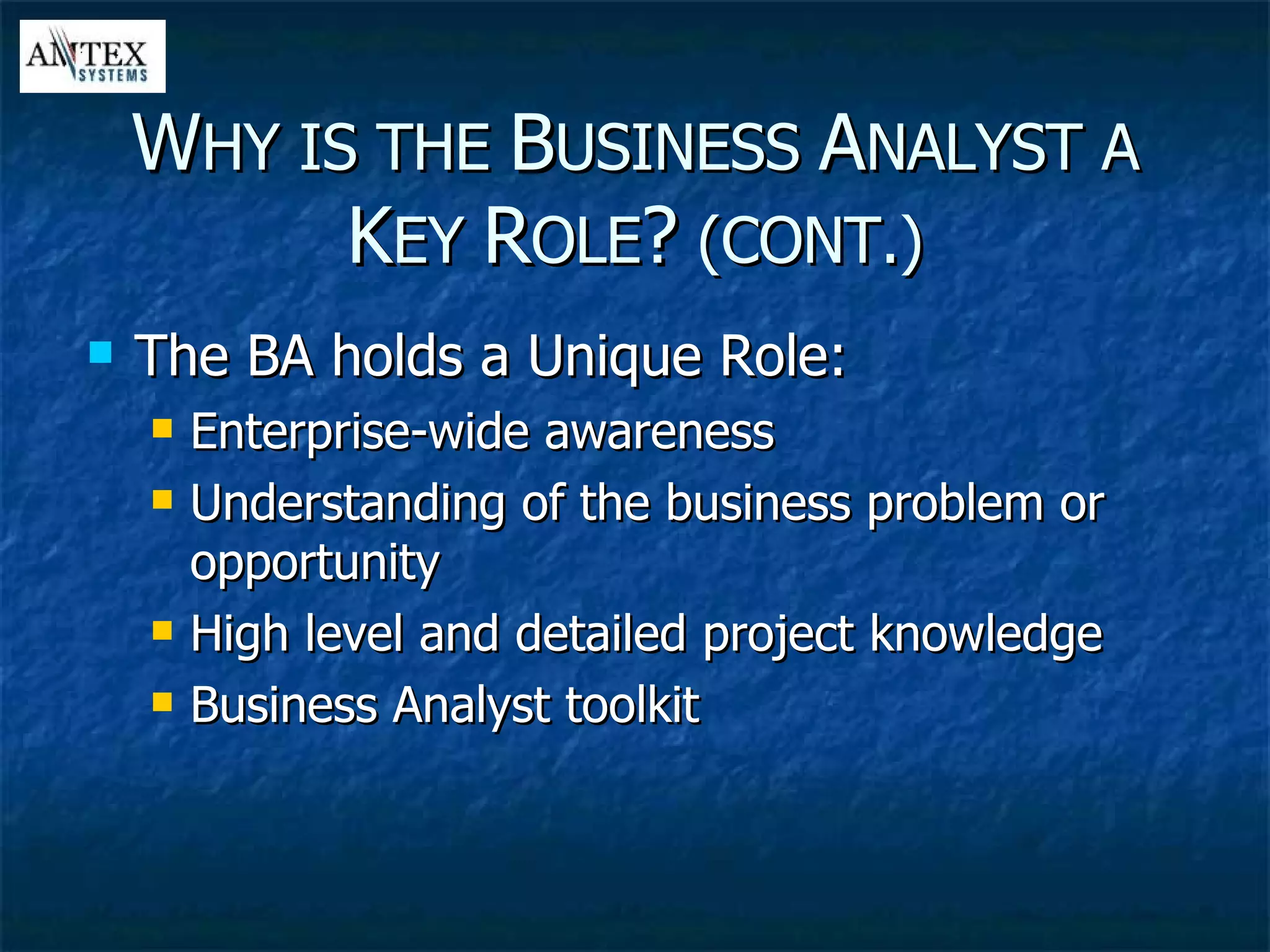 The BA holds a Unique Role: Enterprise-wide awareness Understanding of the business problem or opportunity  High level and detailed project knowledge  Business Analyst toolkit W HY IS THE  B USINESS  A NALYST A  K EY  R OLE ?  (CONT.) 