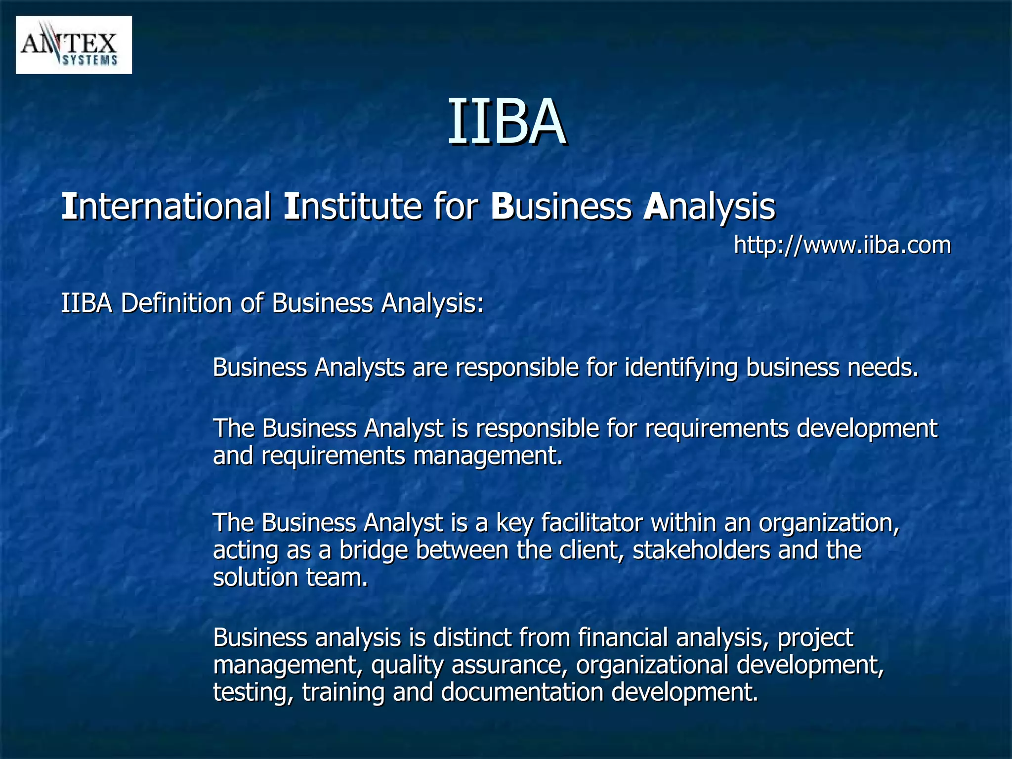IIBA I nternational  I nstitute for  B usiness  A nalysis http://www.iiba.com IIBA Definition of Business Analysis: Business Analysts are responsible for identifying business needs. The Business Analyst is responsible for requirements development and requirements management. The Business Analyst is a key facilitator within an organization, acting as a bridge between the client, stakeholders and the solution team. Business analysis is distinct from financial analysis, project management, quality assurance, organizational development, testing, training and documentation development . 