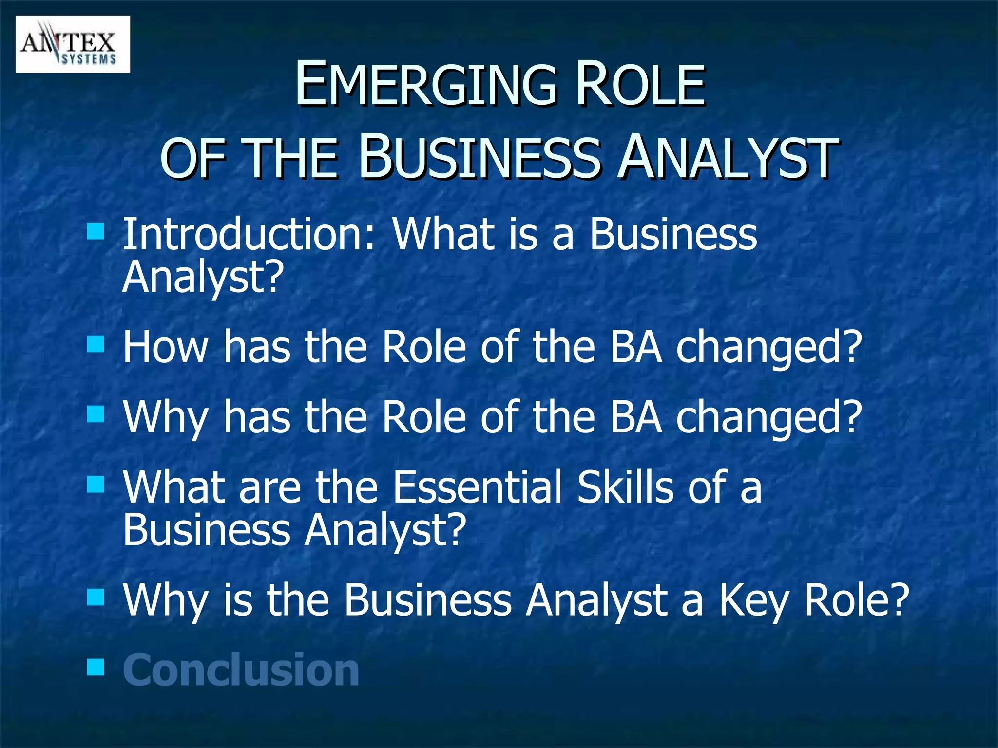E MERGING  R OLE OF THE  B USINESS  A NALYST Introduction: What is a Business Analyst? How has the Role of the BA changed? Why has the Role of the BA changed? What are the Essential Skills of a Business Analyst? Why is the Business Analyst a Key Role? Conclusion 