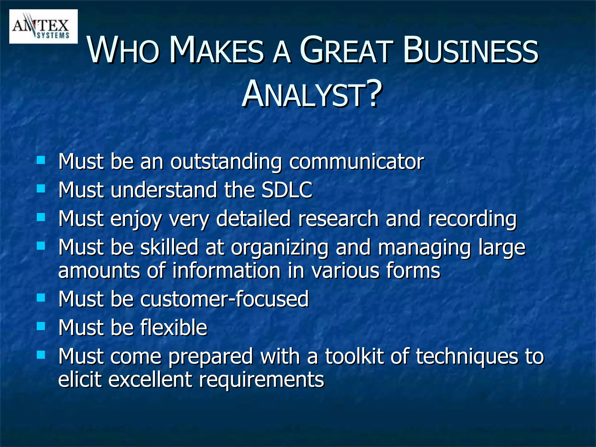 Must be an outstanding communicator Must understand the SDLC Must enjoy very detailed research and recording Must be skilled at organizing and managing large amounts of information in various forms Must be customer-focused Must be flexible Must come prepared with a toolkit of techniques to elicit excellent requirements W HO  M AKES A  G REAT  B USINESS  A NALYST ? 