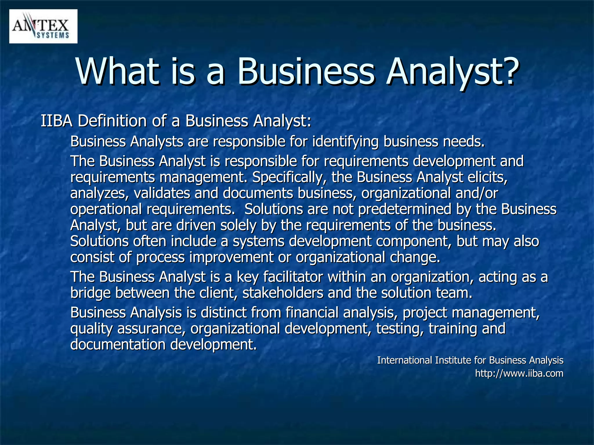 What is a Business Analyst? IIBA Definition of a Business Analyst: Business Analysts are responsible for identifying business needs. The Business Analyst is responsible for requirements development and requirements management. Specifically, the Business Analyst elicits, analyzes, validates and documents business, organizational and/or operational requirements.  Solutions are not predetermined by the Business Analyst, but are driven solely by the requirements of the business.  Solutions often include a systems development component, but may also consist of process improvement or organizational change.  The Business Analyst is a key facilitator within an organization, acting as a bridge between the client, stakeholders and the solution team. Business Analysis is distinct from financial analysis, project management, quality assurance, organizational development, testing, training and documentation development. International Institute for Business Analysis http://www.iiba.com 