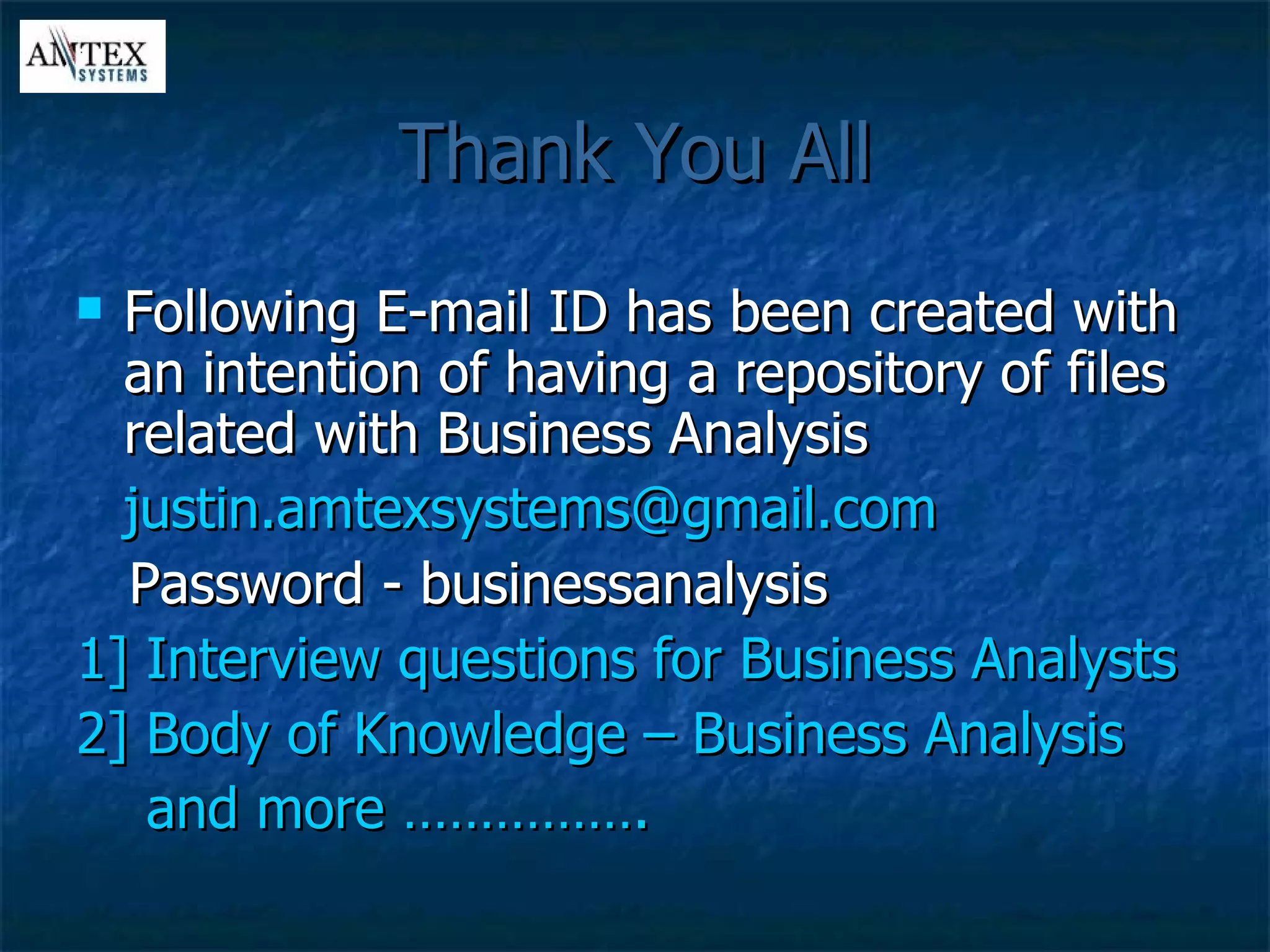 Thank You All Following E-mail ID has been created with an intention of having a repository of files related with Business Analysis [email_address] Password - businessanalysis 1] Interview questions for Business Analysts 2] Body of Knowledge – Business Analysis  and more …………….  