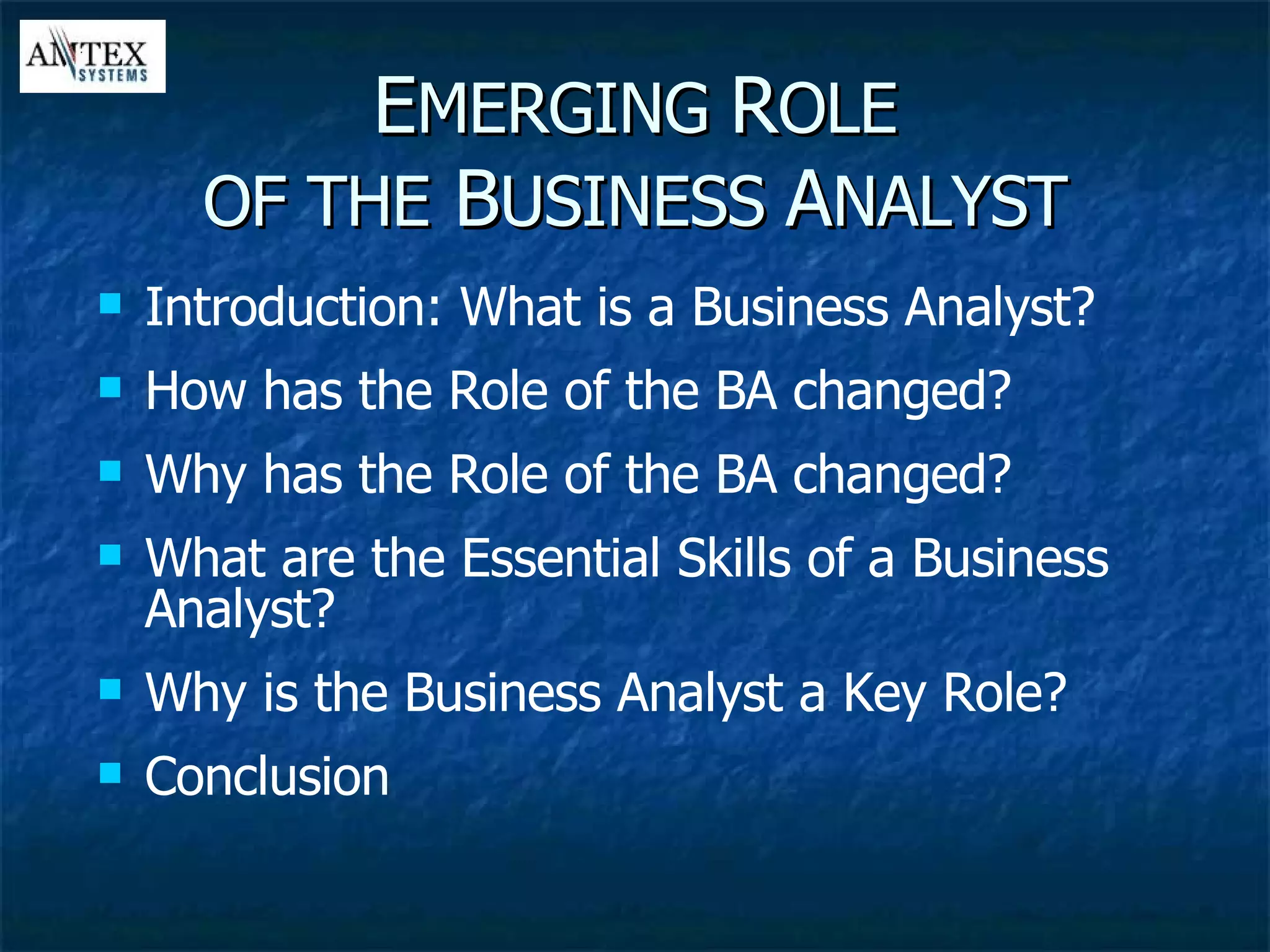 E MERGING  R OLE OF THE  B USINESS  A NALYST Introduction: What is a Business Analyst? How has the Role of the BA changed? Why has the Role of the BA changed? What are the Essential Skills of a Business Analyst? Why is the Business Analyst a Key Role? Conclusion 
