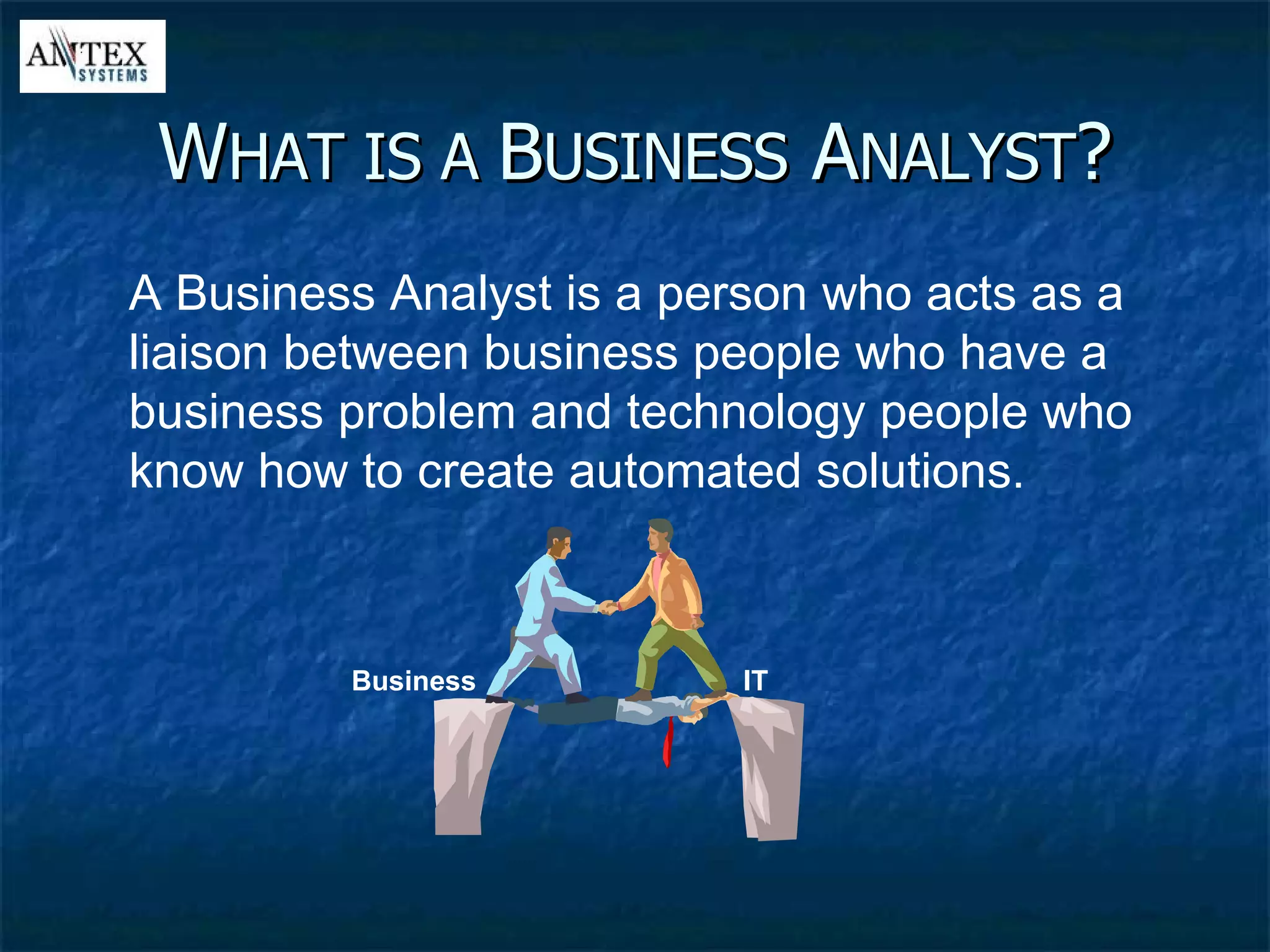 W HAT IS A  B USINESS  A NALYST ? A Business Analyst is a person who acts as a liaison between business people who have a business problem and technology people who know how to create automated solutions. IT Business 