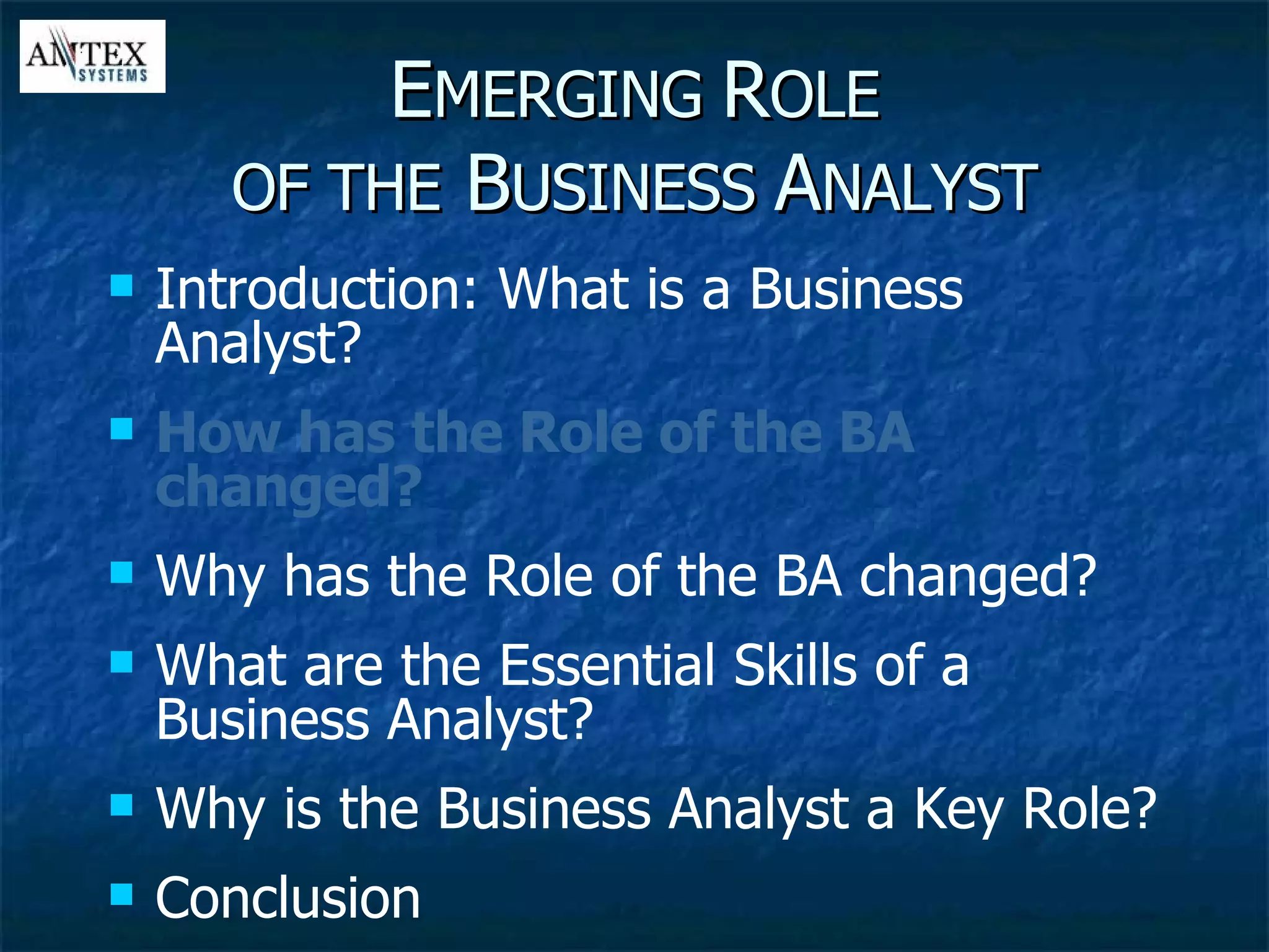 E MERGING  R OLE OF THE  B USINESS  A NALYST Introduction: What is a Business Analyst? How has the Role of the BA changed? Why has the Role of the BA changed? What are the Essential Skills of a Business Analyst? Why is the Business Analyst a Key Role? Conclusion 