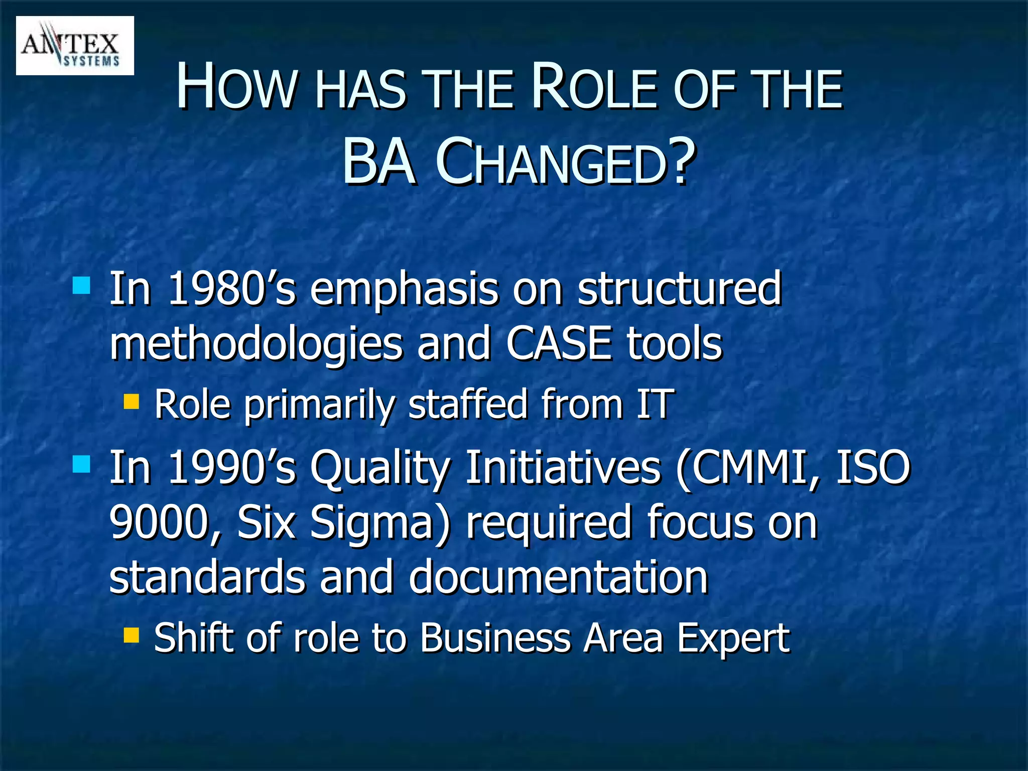 In 1980’s emphasis on structured methodologies and CASE tools Role primarily staffed from IT In 1990’s Quality Initiatives (CMMI, ISO 9000, Six Sigma) required focus on standards and documentation Shift of role to Business Area Expert H OW HAS THE  R OLE OF THE   BA C HANGED ? 