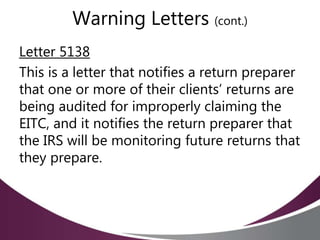 Warning Letters (cont.)
Letter 5138
This is a letter that notifies a return preparer
that one or more of their clients’ returns are
being audited for improperly claiming the
EITC, and it notifies the return preparer that
the IRS will be monitoring future returns that
they prepare.
 