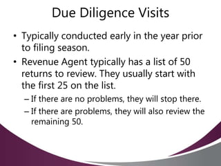 Due Diligence Visits
• Typically conducted early in the year prior
to filing season.
• Revenue Agent typically has a list of 50
returns to review. They usually start with
the first 25 on the list.
– If there are no problems, they will stop there.
– If there are problems, they will also review the
remaining 50.
 