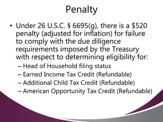Penalty
• Under 26 U.S.C. § 6695(g), there is a $520
penalty (adjusted for inflation) for failure
to comply with the due diligence
requirements imposed by the Treasury
with respect to determining eligibility for:
– Head of Household filing status
– Earned Income Tax Credit (Refundable)
– Additional Child Tax Credit (Refundable)
– American Opportunity Tax Credit (Refundable)
 