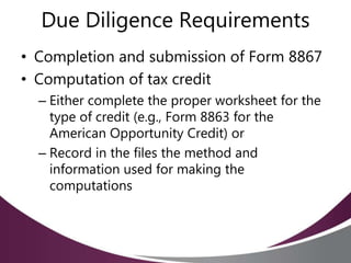 Due Diligence Requirements
• Completion and submission of Form 8867
• Computation of tax credit
– Either complete the proper worksheet for the
type of credit (e.g., Form 8863 for the
American Opportunity Credit) or
– Record in the files the method and
information used for making the
computations
 