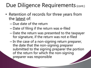 Due Diligence Requirements(cont.)
• Retention of records for three years from
the latest of:
– Due date of the return
– Date of filing if the return was e-filed
– Date the return was presented to the taxpayer
for signature, if the return was not e-filed
– In the case of a non-signing return preparer,
the date that the non-signing preparer
submitted to the signing preparer the portion
of the return for which the non-signing
preparer was responsible
 