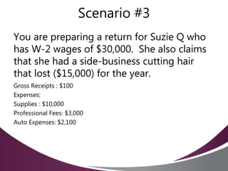 Scenario #3
You are preparing a return for Suzie Q who
has W-2 wages of $30,000. She also claims
that she had a side-business cutting hair
that lost ($15,000) for the year.
Gross Receipts : $100
Expenses:
Supplies : $10,000
Professional Fees: $3,000
Auto Expenses: $2,100
 