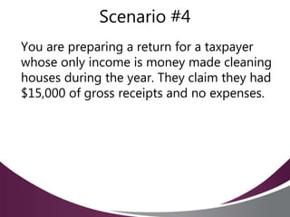 Scenario #4
You are preparing a return for a taxpayer
whose only income is money made cleaning
houses during the year. They claim they had
$15,000 of gross receipts and no expenses.
 