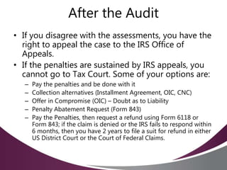 After the Audit
• If you disagree with the assessments, you have the
right to appeal the case to the IRS Office of
Appeals.
• If the penalties are sustained by IRS appeals, you
cannot go to Tax Court. Some of your options are:
– Pay the penalties and be done with it
– Collection alternatives (Installment Agreement, OIC, CNC)
– Offer in Compromise (OIC) – Doubt as to Liability
– Penalty Abatement Request (Form 843)
– Pay the Penalties, then request a refund using Form 6118 or
Form 843; if the claim is denied or the IRS fails to respond within
6 months, then you have 2 years to file a suit for refund in either
US District Court or the Court of Federal Claims.
 