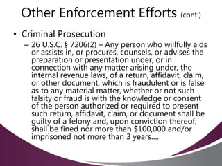 Other Enforcement Efforts (cont.)
• Criminal Prosecution
– 26 U.S.C. § 7206(2) – Any person who willfully aids
or assists in, or procures, counsels, or advises the
preparation or presentation under, or in
connection with any matter arising under, the
internal revenue laws, of a return, affidavit, claim,
or other document, which is fraudulent or is false
as to any material matter, whether or not such
falsity or fraud is with the knowledge or consent
of the person authorized or required to present
such return, affidavit, claim, or document shall be
guilty of a felony and, upon conviction thereof,
shall be fined nor more than $100,000 and/or
imprisoned not more than 3 years….
 