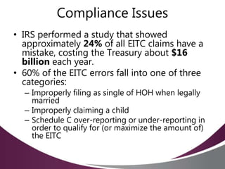 Compliance Issues
• IRS performed a study that showed
approximately 24% of all EITC claims have a
mistake, costing the Treasury about $16
billion each year.
• 60% of the EITC errors fall into one of three
categories:
– Improperly filing as single of HOH when legally
married
– Improperly claiming a child
– Schedule C over-reporting or under-reporting in
order to qualify for (or maximize the amount of)
the EITC
 