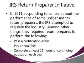 IRS Return Preparer Initiative
• In 2011, responding to concern about the
performance of some unlicensed tax
return preparers, the IRS attempted to
regulate the industry. Among other
things, they required return prepares to
perform the following:
– Pass a certification exam
– Pay annual fees
– Complete at least 15 hours of continuing
education each year
 