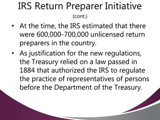 IRS Return Preparer Initiative
(cont.)
• At the time, the IRS estimated that there
were 600,000-700,000 unlicensed return
preparers in the country.
• As justification for the new regulations,
the Treasury relied on a law passed in
1884 that authorized the IRS to regulate
the practice of representatives of persons
before the Department of the Treasury.
 