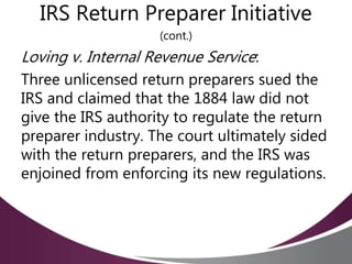 IRS Return Preparer Initiative
(cont.)
Loving v. Internal Revenue Service:
Three unlicensed return preparers sued the
IRS and claimed that the 1884 law did not
give the IRS authority to regulate the return
preparer industry. The court ultimately sided
with the return preparers, and the IRS was
enjoined from enforcing its new regulations.
 