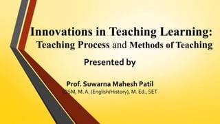 Innovations in Teaching Learning:
Teaching Process and Methods of Teaching
Presented by
Prof. Suwarna Mahesh Patil
(DSM, M. A. (English/History), M. Ed., SET
 