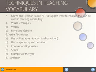 Sosialisasi KTSP
TECHNIQUES IN TEACHING
VOCABULARY
• Gairns and Redman (1986: 73-76) suggest three techniques that can be
used in teaching vocabulary:
1. Visual Techniques
a) Visuals
b) Mime and Gesture
2. Verbal Techniques
a) Use of illustrative situation (oral or written)
b) Use of synonymy and definition
c) Contrast and Opposites
d) Scales
e) Examples of the type
3. Translation
 
