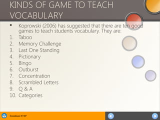 Sosialisasi KTSP
KINDS OF GAME TO TEACH
VOCABULARY
 Koprowski (2006) has suggested that there are ten good
games to teach students vocabulary. They are:
1. Taboo
2. Memory Challenge
3. Last One Standing
4. Pictionary
5. Bingo
6. Outburst
7. Concentration
8. Scrambled Letters
9. Q & A
10. Categories
 