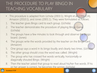 Sosialisasi KTSP
THE PROCEDURE TO PLAY BINGO IN
TEACHING VOCABULARY
• This procedure is adapted from Uchida (2003:1), Wright et.al (1996:114),
Amazon (2010:1), and Jones (2001:1). They were formulated as follows:
1. The teacher gives Bingo card to each group. (Uchida)
2. The teacher demonstrates the procedure of playing Bingo Game.
(Uchida)
3. The groups have a few minutes to look through and observe the Bingo
board. (Jones)
4. The groups write the words provided by the teacher on the Bingo card.
(Amazon)
5. One group says a word in its bingo loudly and clearly two times. (Uchida)
6. The other group should cross the word was called. (Wright)
7. The group who has crossed five words vertically, horizontally or
diagonally shouted Bingo. (Wright)
8. Then the teacher asked that group to read aloud his/her five words. If his
or her answer is correct, he becomes the winner. (Uchida)
 