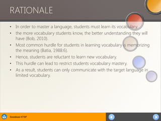 Sosialisasi KTSP
RATIONALE
• In order to master a language, students must learn its vocabulary.
• the more vocabulary students know, the better understanding they will
have (Bob, 2010).
• Most common hurdle for students in learning vocabulary is memorizing
the meaning (Batia, 1988:6).
• Hence, students are reluctant to learn new vocabulary.
• This hurdle can lead to restrict students vocabulary mastery.
• As a result, students can only communicate with the target language in
limited vocabulary.
 