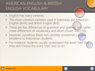 Sosialisasi KTSP
AMERICAN ENGLISH & BRITISH
ENGLISH VOCABULARY
• English has many varieties.
• The most common varieties used in Indonesia are American
English (AmE) and British English (BrE).
• There are few differences of grammar and spelling, and rather
more differences of vocabulary and idiom (Swan, 2007:50).
• However, somehow these two varieties sometimes caused
problems to Indonesian students.
• For instance, students usually understand the word “taxi” but
they don’t know the word “cab” and so on.
 