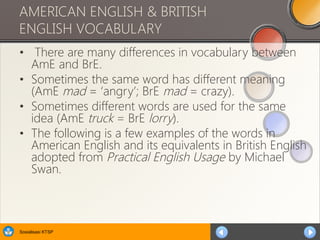 Sosialisasi KTSP
AMERICAN ENGLISH & BRITISH
ENGLISH VOCABULARY
• There are many differences in vocabulary between
AmE and BrE.
• Sometimes the same word has different meaning
(AmE mad = ‘angry’; BrE mad = crazy).
• Sometimes different words are used for the same
idea (AmE truck = BrE lorry).
• The following is a few examples of the words in
American English and its equivalents in British English
adopted from Practical English Usage by Michael
Swan.
 