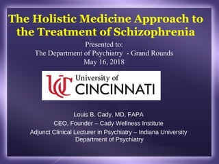 The Holistic Medicine Approach to
the Treatment of Schizophrenia
Louis B. Cady, MD, FAPA
CEO, Founder – Cady Wellness Institute
Adjunct Clinical Lecturer in Psychiatry – Indiana University
Department of Psychiatry
Presented to:
The Department of Psychiatry - Grand Rounds
May 16, 2018
 