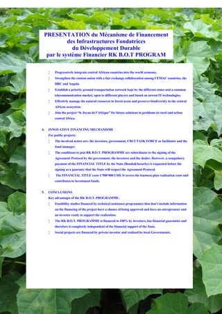 PRESENTATION du Mécanisme de Financement
           des Infrastructures Fondatrices
             du Développement Durable
  par le système Financier RK B.O.T PROGRAM

     •   Progressively integrate central African countries into the world economy.
     •   Strengthen the custom union with a fair exchange collaboration among CEMAC countries, the
         DRC and Angola.
     •   Establish a priority ground transportation network kept by the different states and a common
         telecommunication market, open to different players and based on newest IT-technologies.
     •   Effectivly manage the natural resources in forest areas and preserve biodiversity in the central
         African ecosystem.
     •   Join the project “le Joyau de l’Afrique” for future solutions to problems in rural and urban
         central Africa.


4.   INNOVATIVE FINANCING MECHANISME
     For public projects:
     •   The involved actors are: the investors, government, CRCI TASK FORCE as facilitator and the
         fund manager.
     •   The conditions to join RK B.O.T. PROGRAMME are subordinate to the signing of the
         Agreement Protocol by the government, the investors and the dealer. However, a compulsory
         payment of the FINANCIAL TITLE by the State (Bonds&Security) is requested before the
         signing as a guaranty that the State will respect the Agreement Protocol.
     •    The FINANCIAL TITLE costs 1’500’000 USD. It covers the business plan realization costs and
         contributes to investment funds.


5.   CONCLUSIONS
     Key advantages of the RK B.O.T. PROGRAMME:
     •   Feasibility studies financed by technical assistance programmes that don’t include information
         on the financing of the project have a chance of being approved and have an entrepreneur and
         an investor ready to support the realization.
     •   The RK B.O.T. PROGRAMME is financed to 100% by investors, has financial guaranties and
         therefore is completely independent of the financial support of the State.
     •   Social projects are financed by private investor and realized by local Governments.
 