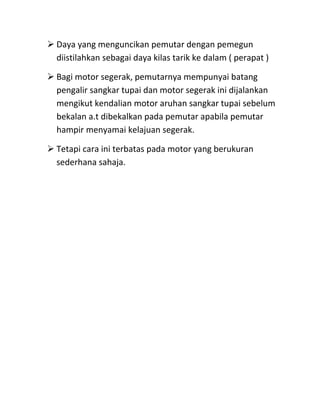  Daya yang menguncikan pemutar dengan pemegun
  diistilahkan sebagai daya kilas tarik ke dalam ( perapat )

 Bagi motor segerak, pemutarnya mempunyai batang
  pengalir sangkar tupai dan motor segerak ini dijalankan
  mengikut kendalian motor aruhan sangkar tupai sebelum
  bekalan a.t dibekalkan pada pemutar apabila pemutar
  hampir menyamai kelajuan segerak.

 Tetapi cara ini terbatas pada motor yang berukuran
  sederhana sahaja.
 
