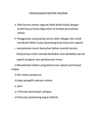 PENGGUNAAN MOTOR SEGERAK



   Oleh kerana motor segerak tidak boleh hidup dengan
    sendirinya,ia hanya digunakan di tempat perusahaan
    sahaja.

   Penggunaan yang paling utama ialah sebagai alat untuk
    membaiki faktor kuasa disamping kerja-kerja lain seperti;
  i. menjalankan mesin bancuhan bahan mentah kerana
    kelajuannya malar samada berbeban atau berbeban penuh
    seperti pengisar dan pembancuh simen.
  ii.Menjalankan beban yang berterusan seperti pemampat
empar.
  iii.Set motor-janakuasa.
  iv.kipas pengalih udaraan utama.
  v. pam
  vi. Pemutar pemampat salingan.
  vii.Pemutar pendorong-kapal elektrik.
 